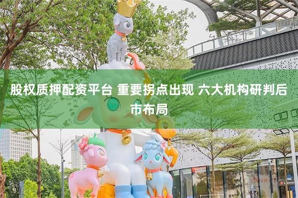 股权质押配资平台 重要拐点出现 六大机构研判后市布局