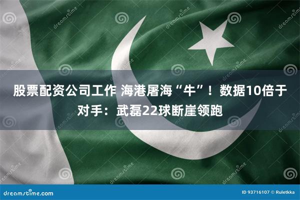 股票配资公司工作 海港屠海“牛”！数据10倍于对手：武磊22球断崖领跑