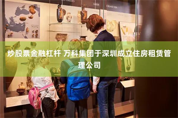 炒股票金融杠杆 万科集团于深圳成立住房租赁管理公司