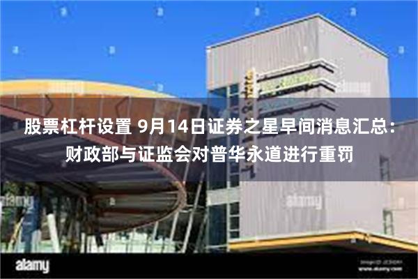 股票杠杆设置 9月14日证券之星早间消息汇总：财政部与证监会对普华永道进行重罚