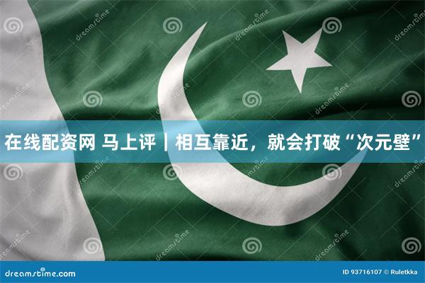 在线配资网 马上评｜相互靠近，就会打破“次元壁”