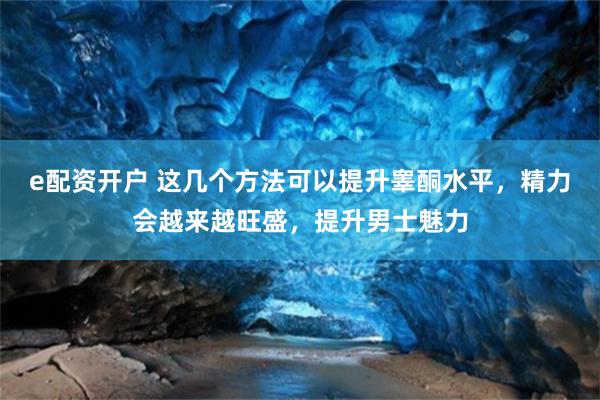 e配资开户 这几个方法可以提升睾酮水平，精力会越来越旺盛，提升男士魅力