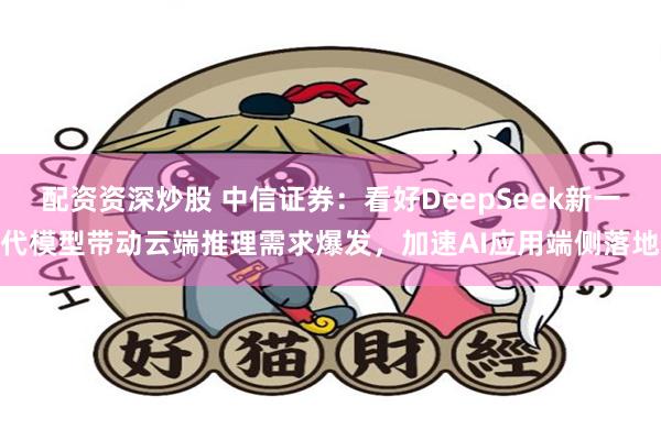 配资资深炒股 中信证券：看好DeepSeek新一代模型带动云端推理需求爆发，加速AI应用端侧落地