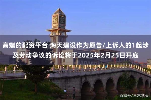 高端的配资平台 海天建设作为原告/上诉人的1起涉及劳动争议的诉讼将于2025年2月25日开庭