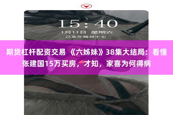 期货杠杆配资交易 《六姊妹》38集大结局：看懂张建国15万买房，才知，家喜为何得病