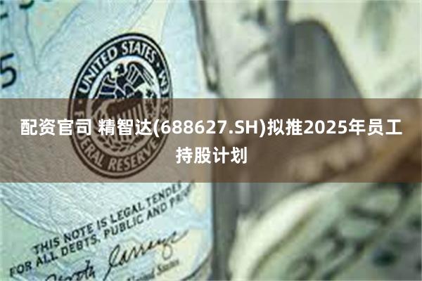 配资官司 精智达(688627.SH)拟推2025年员工持股计划