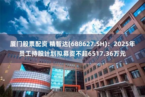 厦门股票配资 精智达(688627.SH)：2025年员工持股计划拟募资不超6517.36万元