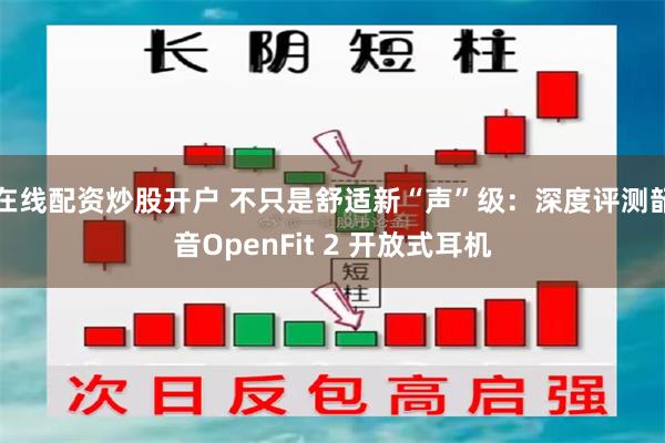 在线配资炒股开户 不只是舒适新“声”级：深度评测韶音OpenFit 2 开放式耳机