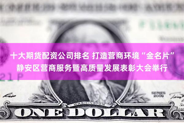 十大期货配资公司排名 打造营商环境“金名片”静安区营商服务暨高质量发展表彰大会举行