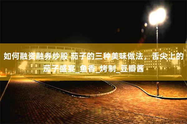 如何融资融券炒股 茄子的三种美味做法，舌尖上的茄子盛宴_鱼香_烤制_豆瓣酱