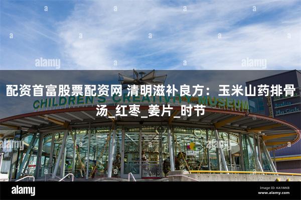 配资首富股票配资网 清明滋补良方：玉米山药排骨汤_红枣_姜片_时节