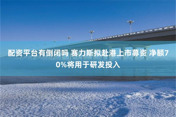 配资平台有倒闭吗 赛力斯拟赴港上市募资 净额70%将用于研发投入