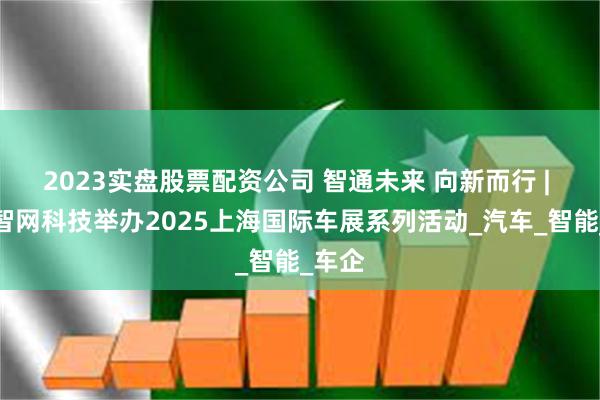 2023实盘股票配资公司 智通未来 向新而行 | 联通智网科技举办2025上海国际车展系列活动_汽车_智能_车企