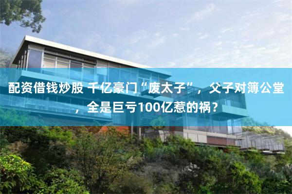 配资借钱炒股 千亿豪门“废太子”，父子对簿公堂，全是巨亏100亿惹的祸？