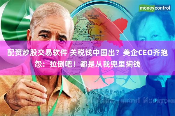配资炒股交易软件 关税钱中国出？美企CEO齐抱怨：拉倒吧！都是从我兜里掏钱