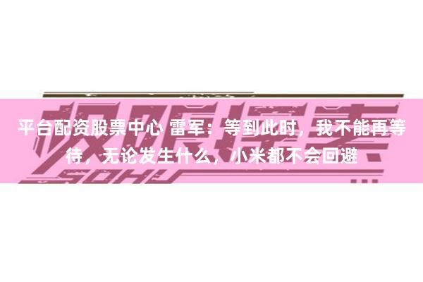 平台配资股票中心 雷军：等到此时，我不能再等待，无论发生什么，小米都不会回避