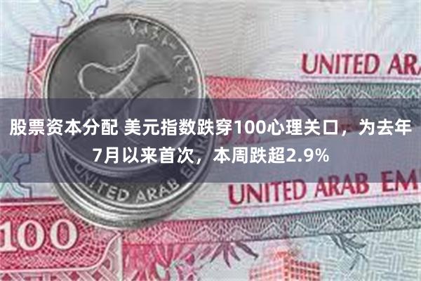 股票资本分配 美元指数跌穿100心理关口，为去年7月以来首次，本周跌超2.9%