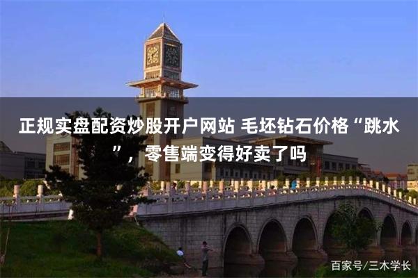 正规实盘配资炒股开户网站 毛坯钻石价格“跳水”，零售端变得好卖了吗