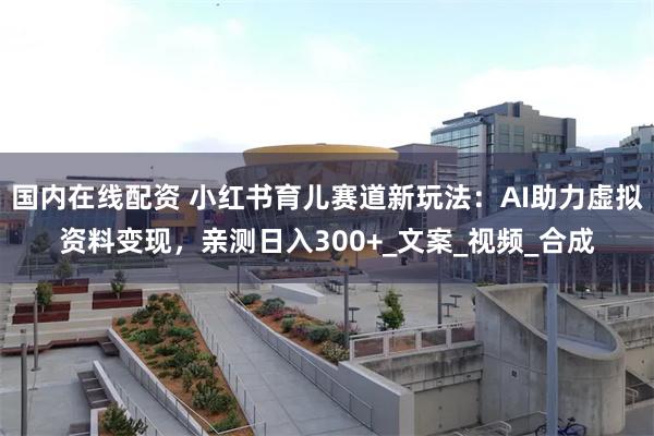国内在线配资 小红书育儿赛道新玩法：AI助力虚拟资料变现，亲测日入300+_文案_视频_合成
