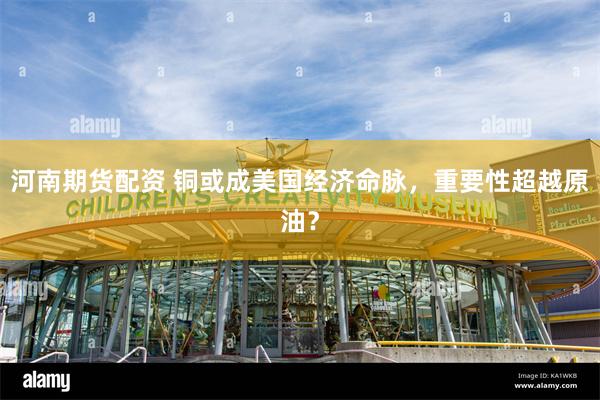 河南期货配资 铜或成美国经济命脉，重要性超越原油？