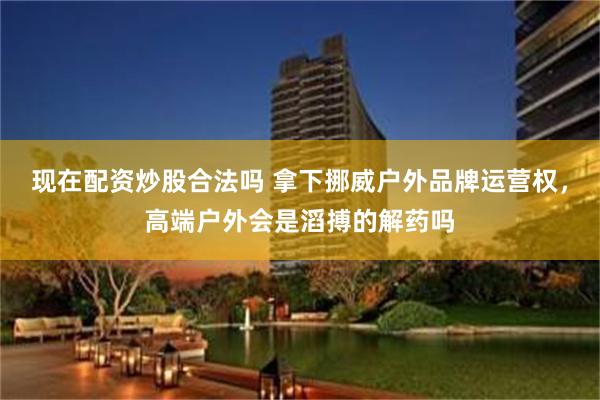现在配资炒股合法吗 拿下挪威户外品牌运营权，高端户外会是滔搏的解药吗