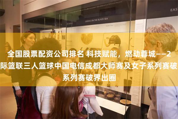 全国股票配资公司排名 科技赋能，燃动蓉城——2025国际篮联三人篮球中国电信成都大师赛及女子系列赛破界出圈