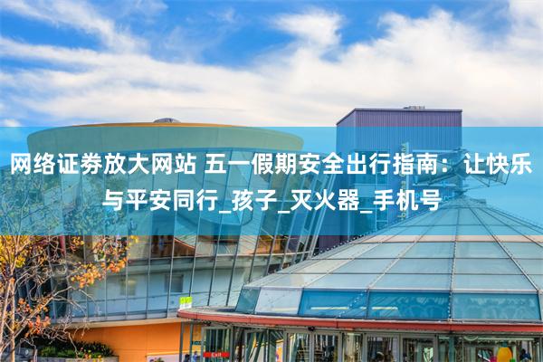 网络证劵放大网站 五一假期安全出行指南：让快乐与平安同行_孩子_灭火器_手机号
