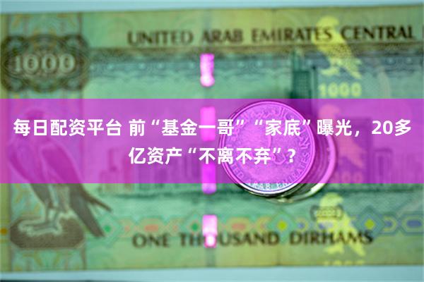 每日配资平台 前“基金一哥”“家底”曝光，20多亿资产“不离不弃”？