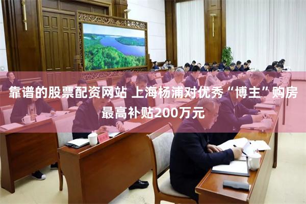 靠谱的股票配资网站 上海杨浦对优秀“博主”购房最高补贴200万元