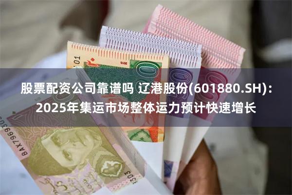 股票配资公司靠谱吗 辽港股份(601880.SH)：2025年集运市场整体运力预计快速增长