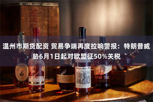 温州市期货配资 贸易争端再度拉响警报：特朗普威胁6月1日起对欧盟征50%关税