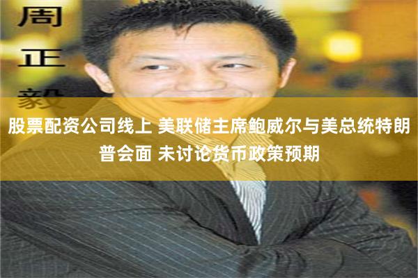 股票配资公司线上 美联储主席鲍威尔与美总统特朗普会面 未讨论货币政策预期