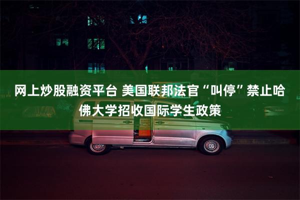 网上炒股融资平台 美国联邦法官“叫停”禁止哈佛大学招收国际学生政策