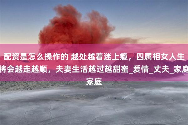 配资是怎么操作的 越处越着迷上瘾，四属相女人生将会越走越顺，夫妻生活越过越甜蜜_爱情_丈夫_家庭