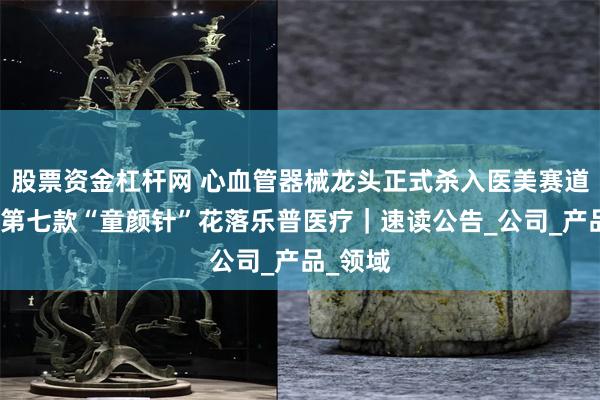 股票资金杠杆网 心血管器械龙头正式杀入医美赛道，国内第七款“童颜针”花落乐普医疗｜速读公告_公司_产品_领域