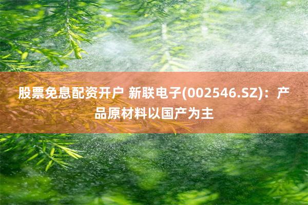 股票免息配资开户 新联电子(002546.SZ)：产品原材料以国产为主