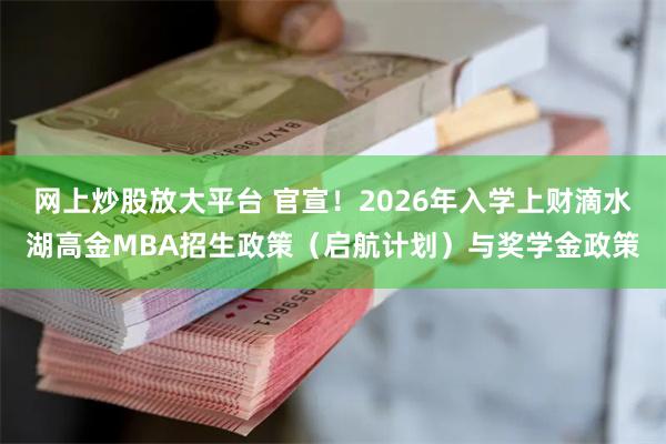 网上炒股放大平台 官宣！2026年入学上财滴水湖高金MBA招生政策（启航计划）与奖学金政策
