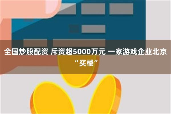 全国炒股配资 斥资超5000万元 一家游戏企业北京“买楼”