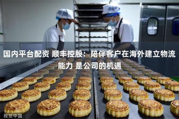 国内平台配资 顺丰控股：陪伴客户在海外建立物流能力 是公司的机遇