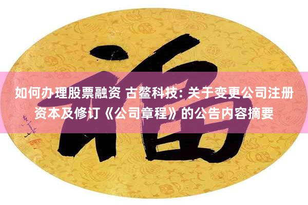 如何办理股票融资 古鳌科技: 关于变更公司注册资本及修订《公司章程》的公告内容摘要