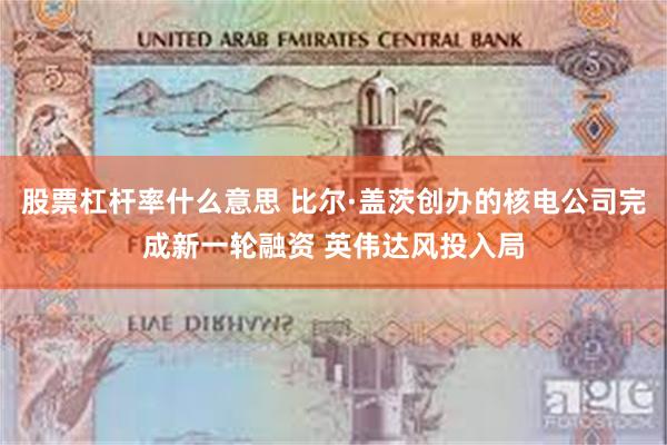 股票杠杆率什么意思 比尔·盖茨创办的核电公司完成新一轮融资 英伟达风投入局