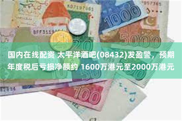 国内在线配资 太平洋酒吧(08432)发盈警，预期年度税后亏损净额约 1600万港元至2000万港元