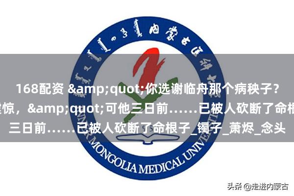 168配资 &quot;你选谢临舟那个病秧子？&quot;爹爹震惊，&quot;可他三日前……已被人砍断了命根子_镯子_萧烬_念头