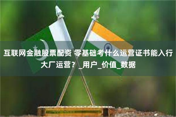 互联网金融股票配资 零基础考什么运营证书能入行大厂运营？_用户_价值_数据