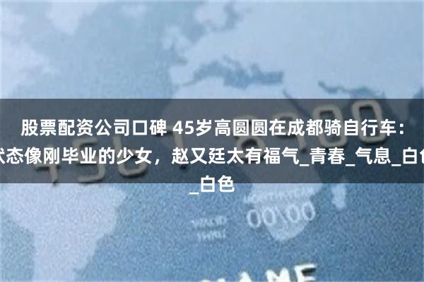 股票配资公司口碑 45岁高圆圆在成都骑自行车：状态像刚毕业的少女，赵又廷太有福气_青春_气息_白色