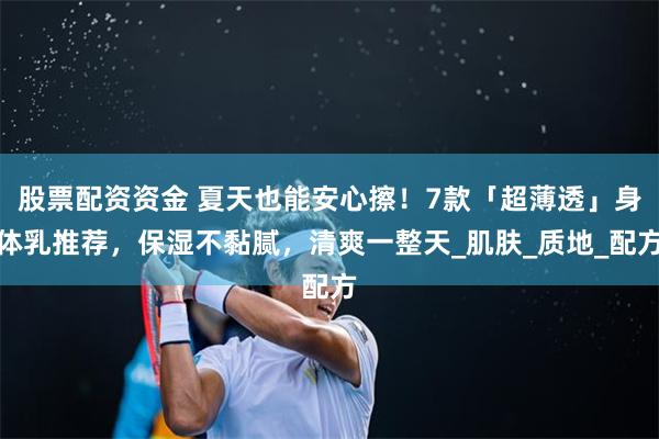 股票配资资金 夏天也能安心擦！7款「超薄透」身体乳推荐，保湿不黏腻，清爽一整天_肌肤_质地_配方