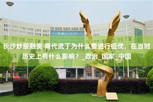 长沙炒股融资 商代武丁为什么要进行征伐，在当时历史上有什么影响？_政治_国家_中国