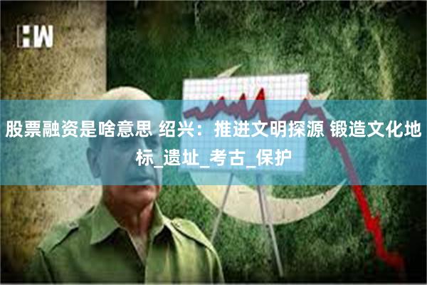 股票融资是啥意思 绍兴：推进文明探源 锻造文化地标_遗址_考古_保护